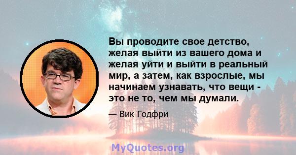 Вы проводите свое детство, желая выйти из вашего дома и желая уйти и выйти в реальный мир, а затем, как взрослые, мы начинаем узнавать, что вещи - это не то, чем мы думали.