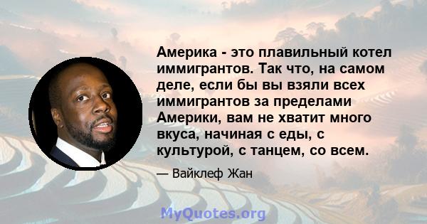 Америка - это плавильный котел иммигрантов. Так что, на самом деле, если бы вы взяли всех иммигрантов за пределами Америки, вам не хватит много вкуса, начиная с еды, с культурой, с танцем, со всем.