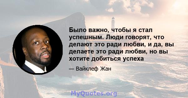 Было важно, чтобы я стал успешным. Люди говорят, что делают это ради любви, и да, вы делаете это ради любви, но вы хотите добиться успеха