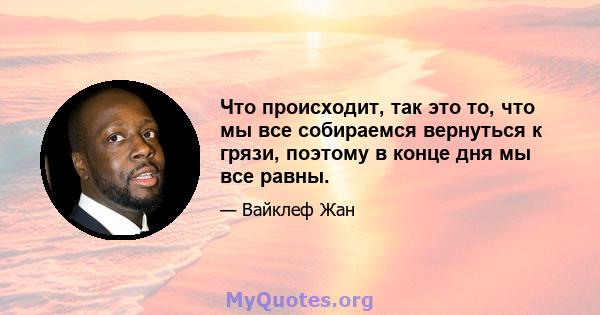 Что происходит, так это то, что мы все собираемся вернуться к грязи, поэтому в конце дня мы все равны.