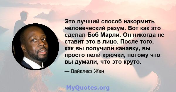 Это лучший способ накормить человеческий разум. Вот как это сделал Боб Марли. Он никогда не ставит это в лицо. После того, как вы получили канавку, вы просто пели крючки, потому что вы думали, что это круто.