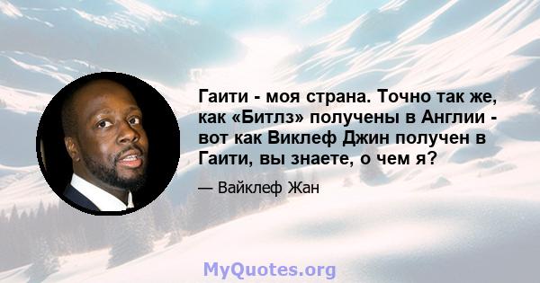 Гаити - моя страна. Точно так же, как «Битлз» получены в Англии - вот как Виклеф Джин получен в Гаити, вы знаете, о чем я?