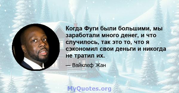 Когда Фуги были большими, мы заработали много денег, и что случилось, так это то, что я сэкономил свои деньги и никогда не тратил их.