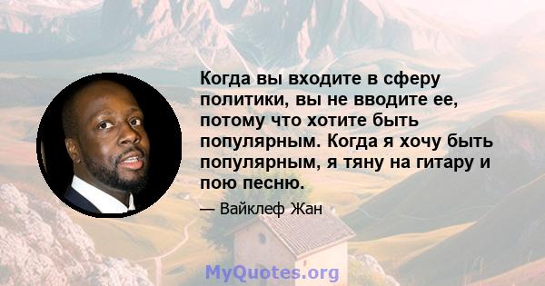 Когда вы входите в сферу политики, вы не вводите ее, потому что хотите быть популярным. Когда я хочу быть популярным, я тяну на гитару и пою песню.