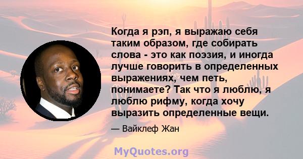 Когда я рэп, я выражаю себя таким образом, где собирать слова - это как поэзия, и иногда лучше говорить в определенных выражениях, чем петь, понимаете? Так что я люблю, я люблю рифму, когда хочу выразить определенные