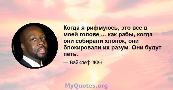 Когда я рифмуюсь, это все в моей голове ... как рабы, когда они собирали хлопок, они блокировали их разум. Они будут петь.