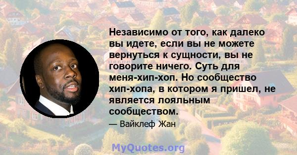 Независимо от того, как далеко вы идете, если вы не можете вернуться к сущности, вы не говорите ничего. Суть для меня-хип-хоп. Но сообщество хип-хопа, в котором я пришел, не является лояльным сообществом.