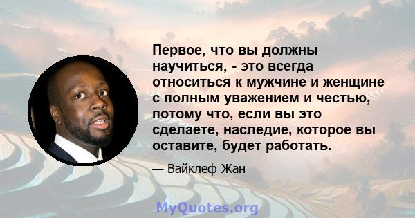 Первое, что вы должны научиться, - это всегда относиться к мужчине и женщине с полным уважением и честью, потому что, если вы это сделаете, наследие, которое вы оставите, будет работать.