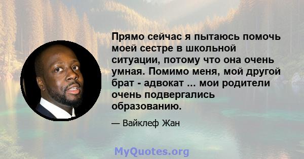 Прямо сейчас я пытаюсь помочь моей сестре в школьной ситуации, потому что она очень умная. Помимо меня, мой другой брат - адвокат ... мои родители очень подвергались образованию.