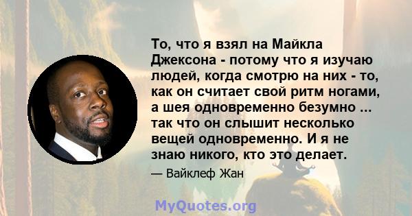 То, что я взял на Майкла Джексона - потому что я изучаю людей, когда смотрю на них - то, как он считает свой ритм ногами, а шея одновременно безумно ... так что он слышит несколько вещей одновременно. И я не знаю