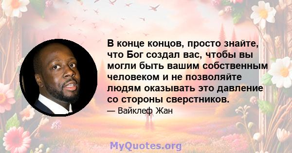 В конце концов, просто знайте, что Бог создал вас, чтобы вы могли быть вашим собственным человеком и не позволяйте людям оказывать это давление со стороны сверстников.