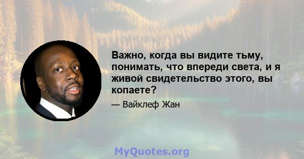 Важно, когда вы видите тьму, понимать, что впереди света, и я живой свидетельство этого, вы копаете?