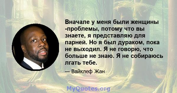 Вначале у меня были женщины -проблемы, потому что вы знаете, я представляю для парней. Но я был дураком, пока не выходил. Я не говорю, что больше не знаю. Я не собираюсь лгать тебе.