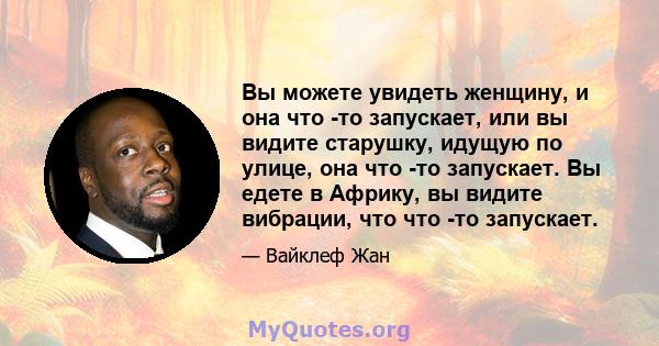 Вы можете увидеть женщину, и она что -то запускает, или вы видите старушку, идущую по улице, она что -то запускает. Вы едете в Африку, вы видите вибрации, что что -то запускает.