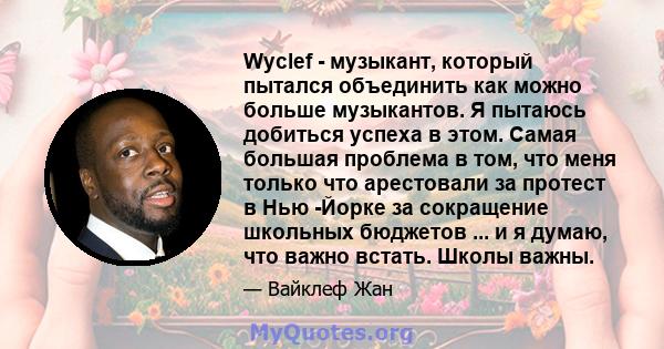 Wyclef - музыкант, который пытался объединить как можно больше музыкантов. Я пытаюсь добиться успеха в этом. Самая большая проблема в том, что меня только что арестовали за протест в Нью -Йорке за сокращение школьных