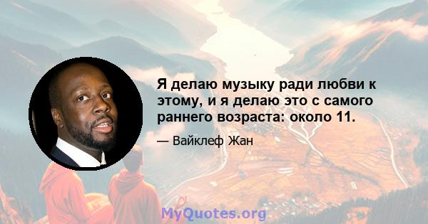 Я делаю музыку ради любви к этому, и я делаю это с самого раннего возраста: около 11.