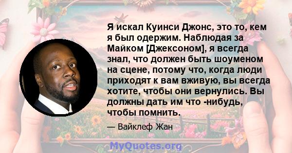 Я искал Куинси Джонс, это то, кем я был одержим. Наблюдая за Майком [Джексоном], я всегда знал, что должен быть шоуменом на сцене, потому что, когда люди приходят к вам вживую, вы всегда хотите, чтобы они вернулись. Вы