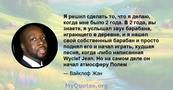 Я решил сделать то, что я делаю, когда мне было 2 года. В 2 года, вы знаете, я услышал звук барабана, играющего в деревне, и я нашел свой собственный барабан и просто поднял его и начал играть, худшая песня, когда -либо 