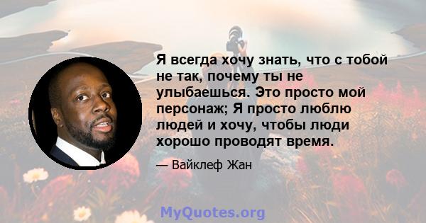 Я всегда хочу знать, что с тобой не так, почему ты не улыбаешься. Это просто мой персонаж; Я просто люблю людей и хочу, чтобы люди хорошо проводят время.