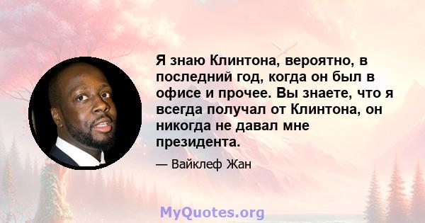 Я знаю Клинтона, вероятно, в последний год, когда он был в офисе и прочее. Вы знаете, что я всегда получал от Клинтона, он никогда не давал мне президента.