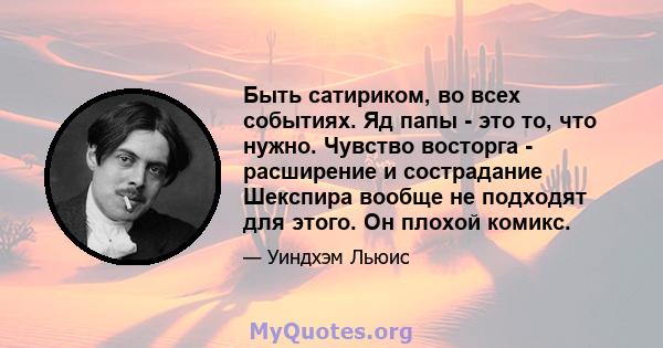 Быть сатириком, во всех событиях. Яд папы - это то, что нужно. Чувство восторга - расширение и сострадание Шекспира вообще не подходят для этого. Он плохой комикс.