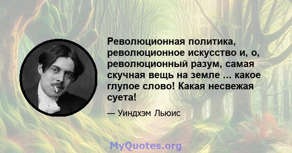 Революционная политика, революционное искусство и, о, революционный разум, самая скучная вещь на земле ... какое глупое слово! Какая несвежая суета!