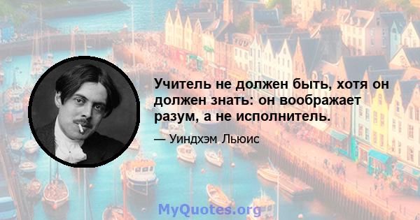 Учитель не должен быть, хотя он должен знать: он воображает разум, а не исполнитель.