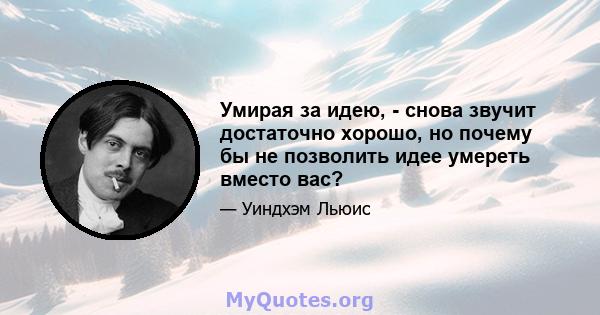 Умирая за идею, - снова звучит достаточно хорошо, но почему бы не позволить идее умереть вместо вас?