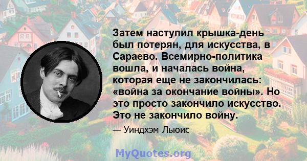 Затем наступил крышка-день был потерян, для искусства, в Сараево. Всемирно-политика вошла, и началась война, которая еще не закончилась: «война за окончание войны». Но это просто закончило искусство. Это не закончило