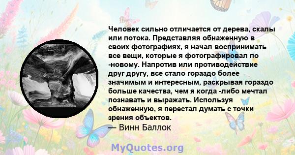 Человек сильно отличается от дерева, скалы или потока. Представляя обнаженную в своих фотографиях, я начал воспринимать все вещи, которые я фотографировал по -новому. Напротив или противодействие друг другу, все стало