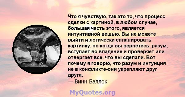 Что я чувствую, так это то, что процесс сделки с картиной, в любом случае, большая часть этого, является интуитивной вещью. Вы не можете выйти и логически спланировать картинку, но когда вы вернетесь, разум, вступает во 