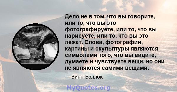 Дело не в том, что вы говорите, или то, что вы это фотографируете, или то, что вы нарисуете, или то, что вы это лежат. Слова, фотографии, картины и скульптуры являются символами того, что вы видите, думаете и чувствуете 