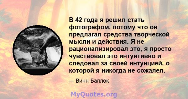 В 42 года я решил стать фотографом, потому что он предлагал средства творческой мысли и действия. Я не рационализировал это, я просто чувствовал это интуитивно и следовал за своей интуицией, о которой я никогда не