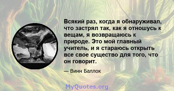 Всякий раз, когда я обнаруживал, что застрял так, как я отношусь к вещам, я возвращаюсь к природе. Это мой главный учитель, и я стараюсь открыть все свое существо для того, что он говорит.