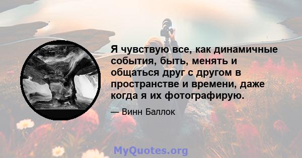 Я чувствую все, как динамичные события, быть, менять и общаться друг с другом в пространстве и времени, даже когда я их фотографирую.