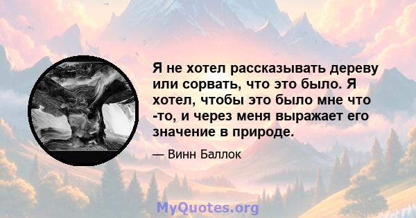 Я не хотел рассказывать дереву или сорвать, что это было. Я хотел, чтобы это было мне что -то, и через меня выражает его значение в природе.