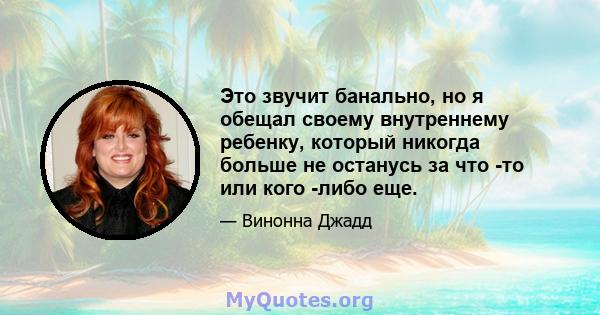 Это звучит банально, но я обещал своему внутреннему ребенку, который никогда больше не останусь за что -то или кого -либо еще.