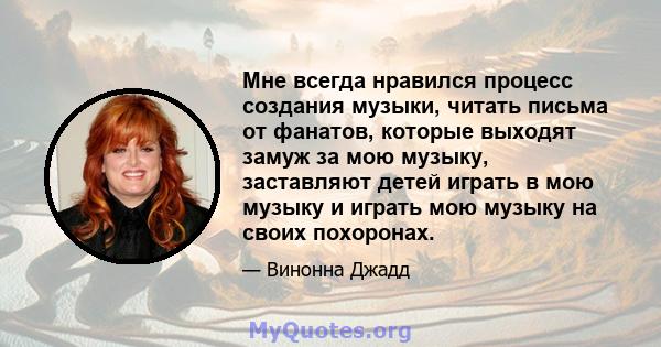 Мне всегда нравился процесс создания музыки, читать письма от фанатов, которые выходят замуж за мою музыку, заставляют детей играть в мою музыку и играть мою музыку на своих похоронах.