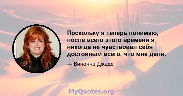 Поскольку я теперь понимаю, после всего этого времени я никогда не чувствовал себя достойным всего, что мне дали.