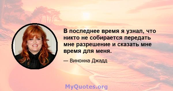 В последнее время я узнал, что никто не собирается передать мне разрешение и сказать мне время для меня.