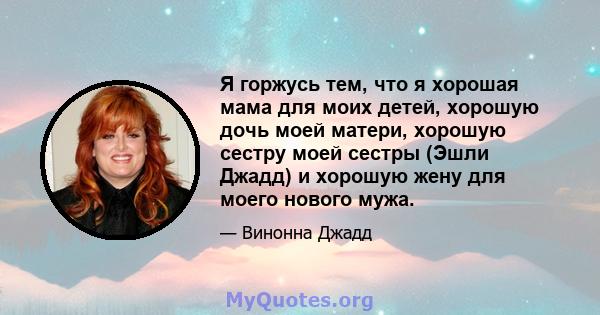 Я горжусь тем, что я хорошая мама для моих детей, хорошую дочь моей матери, хорошую сестру моей сестры (Эшли Джадд) и хорошую жену для моего нового мужа.