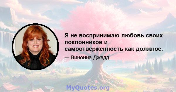 Я не воспринимаю любовь своих поклонников и самоотверженность как должное.