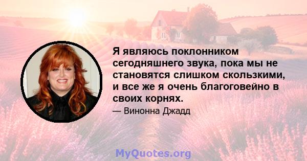 Я являюсь поклонником сегодняшнего звука, пока мы не становятся слишком скользкими, и все же я очень благоговейно в своих корнях.