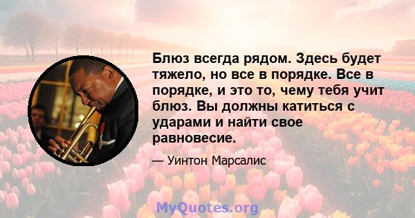 Блюз всегда рядом. Здесь будет тяжело, но все в порядке. Все в порядке, и это то, чему тебя учит блюз. Вы должны катиться с ударами и найти свое равновесие.