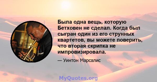 Была одна вещь, которую Бетховен не сделал. Когда был сыгран один из его струнных квартетов, вы можете поверить, что вторая скрипка не импровизировала.