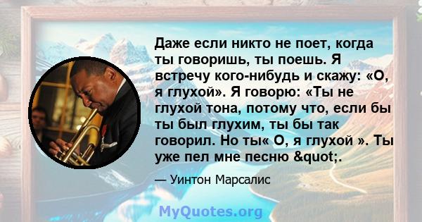 Даже если никто не поет, когда ты говоришь, ты поешь. Я встречу кого-нибудь и скажу: «О, я глухой». Я говорю: «Ты не глухой тона, потому что, если бы ты был глухим, ты бы так говорил. Но ты« О, я глухой ». Ты уже пел