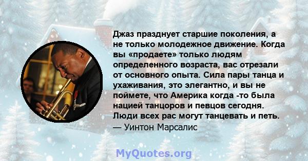 Джаз празднует старшие поколения, а не только молодежное движение. Когда вы «продаете» только людям определенного возраста, вас отрезали от основного опыта. Сила пары танца и ухаживания, это элегантно, и вы не поймете,