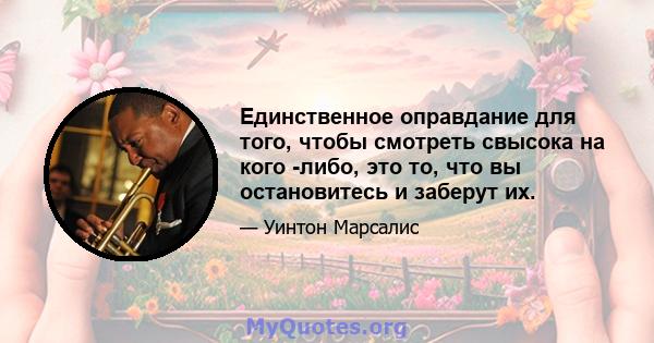 Единственное оправдание для того, чтобы смотреть свысока на кого -либо, это то, что вы остановитесь и заберут их.