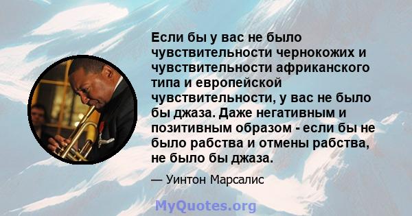 Если бы у вас не было чувствительности чернокожих и чувствительности африканского типа и европейской чувствительности, у вас не было бы джаза. Даже негативным и позитивным образом - если бы не было рабства и отмены