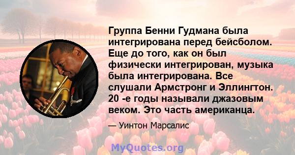 Группа Бенни Гудмана была интегрирована перед бейсболом. Еще до того, как он был физически интегрирован, музыка была интегрирована. Все слушали Армстронг и Эллингтон. 20 -е годы называли джазовым веком. Это часть